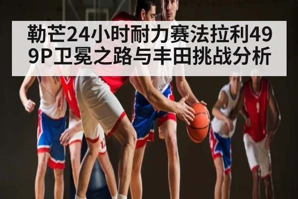 勒芒24小时耐力赛法拉利499P卫冕之路与丰田挑战分析 | kaiyun