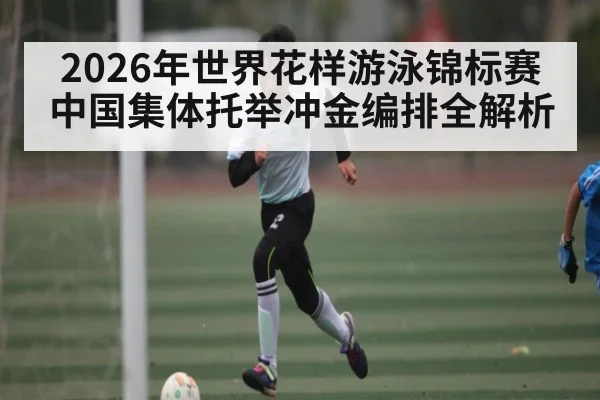 2026年世界花样游泳锦标赛中国集体托举冲金编排全解析